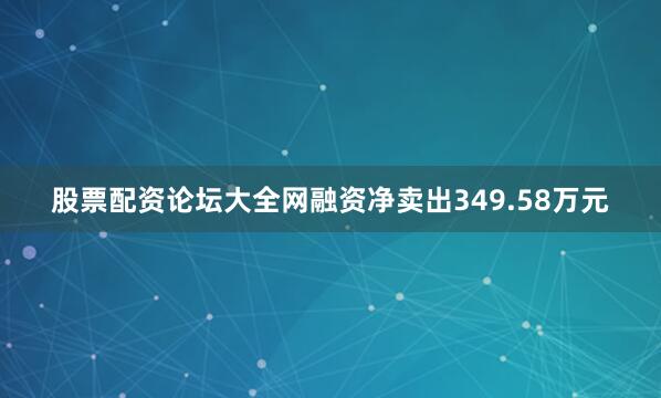 股票配资论坛大全网融资净卖出349.58万元