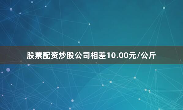 股票配资炒股公司相差10.00元/公斤