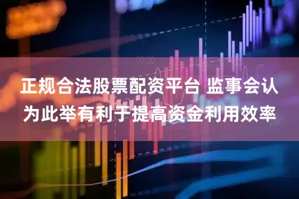 正规合法股票配资平台 监事会认为此举有利于提高资金利用效率