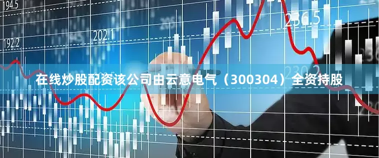 在线炒股配资该公司由云意电气（300304）全资持股
