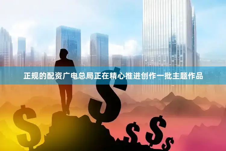 正规的配资广电总局正在精心推进创作一批主题作品