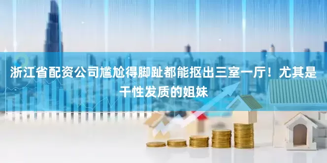 浙江省配资公司尴尬得脚趾都能抠出三室一厅！尤其是干性发质的姐妹