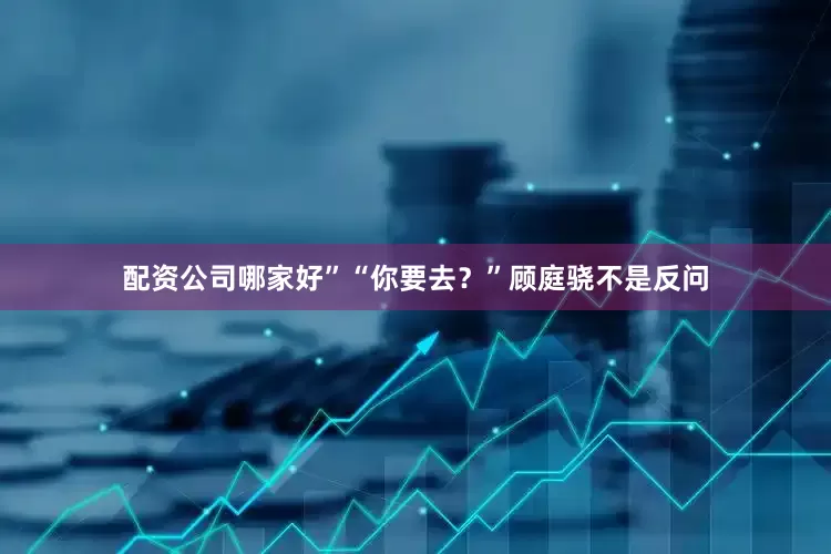 配资公司哪家好”“你要去？”顾庭骁不是反问