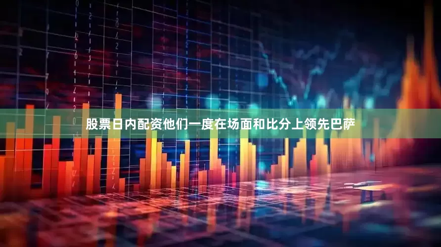 股票日内配资他们一度在场面和比分上领先巴萨
