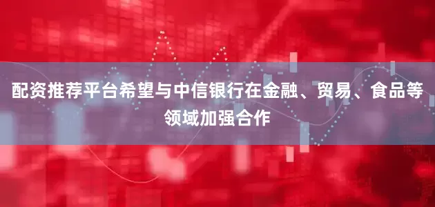 配资推荐平台希望与中信银行在金融、贸易、食品等领域加强合作