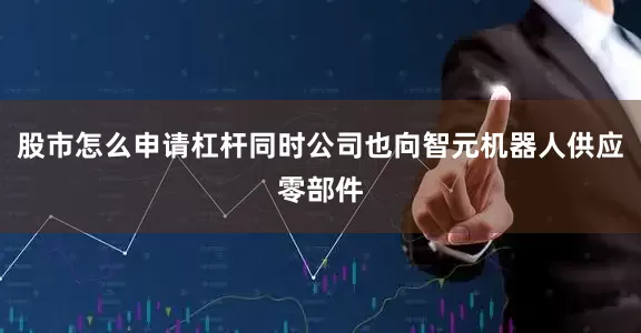股市怎么申请杠杆同时公司也向智元机器人供应零部件