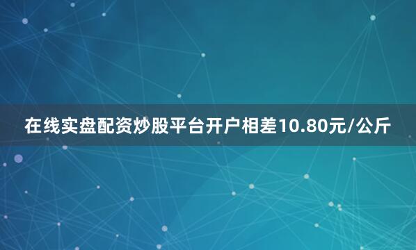 在线实盘配资炒股平台开户相差10.80元/公斤
